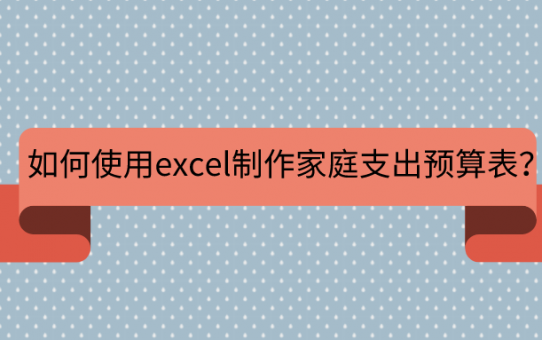 如何使用excel制作家庭支出预算表？资深上班族告诉你答案！