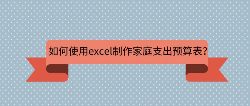 如何使用excel制作家庭支出预算表？资深上班族告诉你答案！